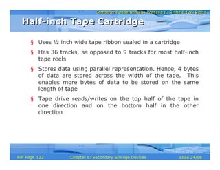 Computer Fundamentals: Pradeep K. Sinha & Priti SinhaComputer Fundamentals: Pradeep K. Sinha & Priti Sinha
Slide 24/98Chapter 8: Secondary Storage DevicesRef Page
§ Uses ½ inch wide tape ribbon sealed in a cartridge
§ Has 36 tracks, as opposed to 9 tracks for most half-inch
tape reels
§ Stores data using parallel representation. Hence, 4 bytes
of data are stored across the width of the tape. This
enables more bytes of data to be stored on the same
length of tape
§ Tape drive reads/writes on the top half of the tape in
one direction and on the bottom half in the other
direction
Half-inch Tape CartridgeHalf-inch Tape Cartridge
122
 