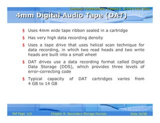 Computer Fundamentals: Pradeep K. Sinha & Priti SinhaComputer Fundamentals: Pradeep K. Sinha & Priti Sinha
Slide 29/98Chapter 8: Secondary Storage DevicesRef Page
§ Uses 4mm wide tape ribbon sealed in a cartridge
§ Has very high data recording density
§ Uses a tape drive that uses helical scan technique for
data recording, in which two read heads and two write
heads are built into a small wheel
§ DAT drives use a data recording format called Digital
Data Storage (DDS), which provides three levels of
error-correcting code
§ Typical capacity of DAT cartridges varies from
4 GB to 14 GB
4mm Digital Audio Tape (DAT)4mm Digital Audio Tape (DAT)
123
 