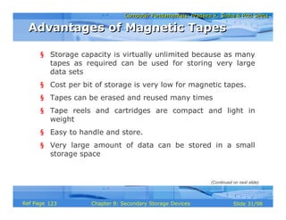 Computer Fundamentals: Pradeep K. Sinha & Priti SinhaComputer Fundamentals: Pradeep K. Sinha & Priti Sinha
Slide 31/98Chapter 8: Secondary Storage DevicesRef Page
§ Storage capacity is virtually unlimited because as many
tapes as required can be used for storing very large
data sets
§ Cost per bit of storage is very low for magnetic tapes.
§ Tapes can be erased and reused many times
§ Tape reels and cartridges are compact and light in
weight
§ Easy to handle and store.
§ Very large amount of data can be stored in a small
storage space
Advantages of Magnetic TapesAdvantages of Magnetic Tapes
(Continued on next slide)
123
 