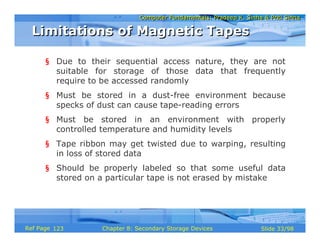 Computer Fundamentals: Pradeep K. Sinha & Priti SinhaComputer Fundamentals: Pradeep K. Sinha & Priti Sinha
Slide 33/98Chapter 8: Secondary Storage DevicesRef Page
§ Due to their sequential access nature, they are not
suitable for storage of those data that frequently
require to be accessed randomly
§ Must be stored in a dust-free environment because
specks of dust can cause tape-reading errors
§ Must be stored in an environment with properly
controlled temperature and humidity levels
§ Tape ribbon may get twisted due to warping, resulting
in loss of stored data
§ Should be properly labeled so that some useful data
stored on a particular tape is not erased by mistake
Limitations of Magnetic TapesLimitations of Magnetic Tapes
123
 