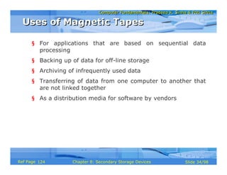 Computer Fundamentals: Pradeep K. Sinha & Priti SinhaComputer Fundamentals: Pradeep K. Sinha & Priti Sinha
Slide 34/98Chapter 8: Secondary Storage DevicesRef Page
§ For applications that are based on sequential data
processing
§ Backing up of data for off-line storage
§ Archiving of infrequently used data
§ Transferring of data from one computer to another that
are not linked together
§ As a distribution media for software by vendors
Uses of Magnetic TapesUses of Magnetic Tapes
124
 