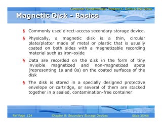Computer Fundamentals: Pradeep K. Sinha & Priti SinhaComputer Fundamentals: Pradeep K. Sinha & Priti Sinha
Slide 35/98Chapter 8: Secondary Storage DevicesRef Page
§ Commonly used direct-access secondary storage device.
§ Physically, a magnetic disk is a thin, circular
plate/platter made of metal or plastic that is usually
coated on both sides with a magnetizable recording
material such as iron-oxide
§ Data are recorded on the disk in the form of tiny
invisible magnetized and non-magnetized spots
(representing 1s and 0s) on the coated surfaces of the
disk
§ The disk is stored in a specially designed protective
envelope or cartridge, or several of them are stacked
together in a sealed, contamination-free container
Magnetic Disk - BasicsMagnetic Disk - Basics
124
 
