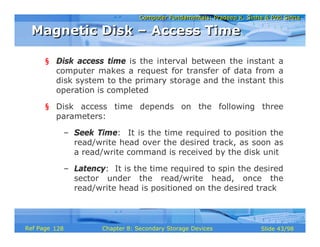 Computer Fundamentals: Pradeep K. Sinha & Priti SinhaComputer Fundamentals: Pradeep K. Sinha & Priti Sinha
Slide 43/98Chapter 8: Secondary Storage DevicesRef Page
§ Disk access time is the interval between the instant a
computer makes a request for transfer of data from a
disk system to the primary storage and the instant this
operation is completed
§ Disk access time depends on the following three
parameters:
– Seek Time: It is the time required to position the
read/write head over the desired track, as soon as
a read/write command is received by the disk unit
– Latency: It is the time required to spin the desired
sector under the read/write head, once the
read/write head is positioned on the desired track
Magnetic Disk – Access TimeMagnetic Disk – Access Time
128
 