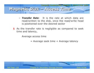 Computer Fundamentals: Pradeep K. Sinha & Priti SinhaComputer Fundamentals: Pradeep K. Sinha & Priti Sinha
Slide 44/98Chapter 8: Secondary Storage DevicesRef Page
– Transfer Rate: It is the rate at which data are
read/written to the disk, once the read/write head
is positioned over the desired sector
§ As the transfer rate is negligible as compared to seek
time and latency,
Average access time
= Average seek time + Average latency
Magnetic Disk – Access TimeMagnetic Disk – Access Time
128
 