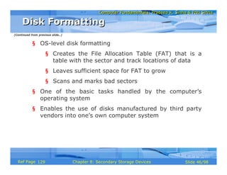 Computer Fundamentals: Pradeep K. Sinha & Priti SinhaComputer Fundamentals: Pradeep K. Sinha & Priti Sinha
Slide 46/98Chapter 8: Secondary Storage DevicesRef Page
§ OS-level disk formatting
§ Creates the File Allocation Table (FAT) that is a
table with the sector and track locations of data
§ Leaves sufficient space for FAT to grow
§ Scans and marks bad sectors
§ One of the basic tasks handled by the computer’s
operating system
§ Enables the use of disks manufactured by third party
vendors into one’s own computer system
Disk FormattingDisk Formatting
(Continued from previous slide..)
129
 