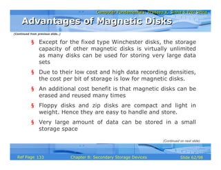 Computer Fundamentals: Pradeep K. Sinha & Priti SinhaComputer Fundamentals: Pradeep K. Sinha & Priti Sinha
Slide 62/98Chapter 8: Secondary Storage DevicesRef Page
§ Except for the fixed type Winchester disks, the storage
capacity of other magnetic disks is virtually unlimited
as many disks can be used for storing very large data
sets
§ Due to their low cost and high data recording densities,
the cost per bit of storage is low for magnetic disks.
§ An additional cost benefit is that magnetic disks can be
erased and reused many times
§ Floppy disks and zip disks are compact and light in
weight. Hence they are easy to handle and store.
§ Very large amount of data can be stored in a small
storage space
Advantages of Magnetic DisksAdvantages of Magnetic Disks
(Continued on next slide)
(Continued from previous slide..)
133
 