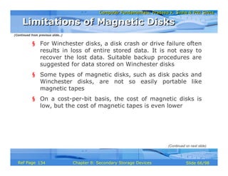 Computer Fundamentals: Pradeep K. Sinha & Priti SinhaComputer Fundamentals: Pradeep K. Sinha & Priti Sinha
Slide 66/98Chapter 8: Secondary Storage DevicesRef Page
§ For Winchester disks, a disk crash or drive failure often
results in loss of entire stored data. It is not easy to
recover the lost data. Suitable backup procedures are
suggested for data stored on Winchester disks
§ Some types of magnetic disks, such as disk packs and
Winchester disks, are not so easily portable like
magnetic tapes
§ On a cost-per-bit basis, the cost of magnetic disks is
low, but the cost of magnetic tapes is even lower
Limitations of Magnetic DisksLimitations of Magnetic Disks
(Continued on next slide)
(Continued from previous slide..)
134
 