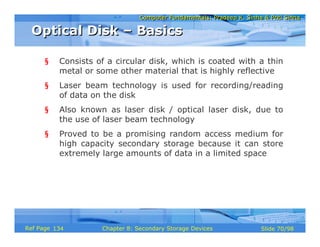 Computer Fundamentals: Pradeep K. Sinha & Priti SinhaComputer Fundamentals: Pradeep K. Sinha & Priti Sinha
Slide 70/98Chapter 8: Secondary Storage DevicesRef Page
§ Consists of a circular disk, which is coated with a thin
metal or some other material that is highly reflective
§ Laser beam technology is used for recording/reading
of data on the disk
§ Also known as laser disk / optical laser disk, due to
the use of laser beam technology
§ Proved to be a promising random access medium for
high capacity secondary storage because it can store
extremely large amounts of data in a limited space
Optical Disk – BasicsOptical Disk – Basics
134
 