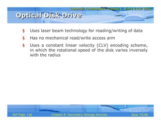 Computer Fundamentals: Pradeep K. Sinha & Priti SinhaComputer Fundamentals: Pradeep K. Sinha & Priti Sinha
Slide 75/98Chapter 8: Secondary Storage DevicesRef Page
§ Uses laser beam technology for reading/writing of data
§ Has no mechanical read/write access arm
§ Uses a constant linear velocity (CLV) encoding scheme,
in which the rotational speed of the disk varies inversely
with the radius
Optical Disk DriveOptical Disk Drive
136
 