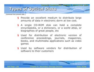 Computer Fundamentals: Pradeep K. Sinha & Priti SinhaComputer Fundamentals: Pradeep K. Sinha & Priti Sinha
Slide 78/98Chapter 8: Secondary Storage DevicesRef Page
§ Provide an excellent medium to distribute large
amounts of data in electronic dorm at low cost.
§ A single CD-ROM disk can hold a complete
encyclopedia, or a dictionary, or a world atlas, or
biographies of great people, etc
§ Used for distribution of electronic version of
conference proceedings, journals, magazines,
books, and multimedia applications such as video
games
§ Used by software vendors for distribution of
software to their customers
Types of Optical DisksTypes of Optical Disks
(Continued from previous slide..)
138
 