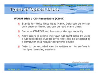 Computer Fundamentals: Pradeep K. Sinha & Priti SinhaComputer Fundamentals: Pradeep K. Sinha & Priti Sinha
Slide 79/98Chapter 8: Secondary Storage DevicesRef Page
§ Stands for Write Once Read Many. Data can be written
only once on them, but can be read many times
§ Same as CD-ROM and has same storage capacity
§ Allow users to create their own CD-ROM disks by using
a CD-recordable (CD-R) drive that can be attached to
a computer as a regular peripheral device
§ Data to be recorded can be written on its surface in
multiple recording sessions
WORM Disk / CD-Recordable (CD-R)
Types of Optical DisksTypes of Optical Disks
(Continued on next slide)
138
 