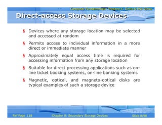 Computer Fundamentals: Pradeep K. Sinha & Priti SinhaComputer Fundamentals: Pradeep K. Sinha & Priti Sinha
Slide 8/98Chapter 8: Secondary Storage DevicesRef Page
§ Devices where any storage location may be selected
and accessed at random
§ Permits access to individual information in a more
direct or immediate manner
§ Approximately equal access time is required for
accessing information from any storage location
§ Suitable for direct processing applications such as on-
line ticket booking systems, on-line banking systems
§ Magnetic, optical, and magneto-optical disks are
typical examples of such a storage device
Direct-access Storage DevicesDirect-access Storage Devices
118
 