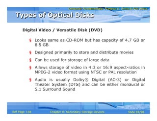 Computer Fundamentals: Pradeep K. Sinha & Priti SinhaComputer Fundamentals: Pradeep K. Sinha & Priti Sinha
Slide 82/98Chapter 8: Secondary Storage DevicesRef Page
§ Looks same as CD-ROM but has capacity of 4.7 GB or
8.5 GB
§ Designed primarily to store and distribute movies
§ Can be used for storage of large data
§ Allows storage of video in 4:3 or 16:9 aspect-ratios in
MPEG-2 video format using NTSC or PAL resolution
§ Audio is usually Dolby® Digital (AC-3) or Digital
Theater System (DTS) and can be either monaural or
5.1 Surround Sound
Digital Video / Versatile Disk (DVD)
Types of Optical DisksTypes of Optical Disks
138
 