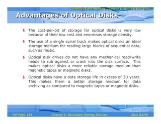 Computer Fundamentals: Pradeep K. Sinha & Priti SinhaComputer Fundamentals: Pradeep K. Sinha & Priti Sinha
Slide 83/98Chapter 8: Secondary Storage DevicesRef Page
§ The cost-per-bit of storage for optical disks is very low
because of their low cost and enormous storage density.
§ The use of a single spiral track makes optical disks an ideal
storage medium for reading large blocks of sequential data,
such as music.
§ Optical disk drives do not have any mechanical read/write
heads to rub against or crash into the disk surface. This
makes optical disks a more reliable storage medium than
magnetic tapes or magnetic disks.
§ Optical disks have a data storage life in excess of 30 years.
This makes them a better storage medium for data
archiving as compared to magnetic tapes or magnetic disks.
Advantages of Optical DisksAdvantages of Optical Disks
139
 