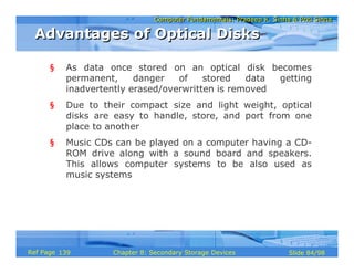 Computer Fundamentals: Pradeep K. Sinha & Priti SinhaComputer Fundamentals: Pradeep K. Sinha & Priti Sinha
Slide 84/98Chapter 8: Secondary Storage DevicesRef Page
§ As data once stored on an optical disk becomes
permanent, danger of stored data getting
inadvertently erased/overwritten is removed
§ Due to their compact size and light weight, optical
disks are easy to handle, store, and port from one
place to another
§ Music CDs can be played on a computer having a CD-
ROM drive along with a sound board and speakers.
This allows computer systems to be also used as
music systems
Advantages of Optical DisksAdvantages of Optical Disks
139
 