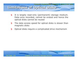 Computer Fundamentals: Pradeep K. Sinha & Priti SinhaComputer Fundamentals: Pradeep K. Sinha & Priti Sinha
Slide 85/98Chapter 8: Secondary Storage DevicesRef Page
§ It is largely read-only (permanent) storage medium.
Data once recorded, cannot be erased and hence the
optical disks cannot be reused
§ The data access speed for optical disks is slower than
magnetic disks
§ Optical disks require a complicated drive mechanism
Limitations of Optical DisksLimitations of Optical Disks
139
 