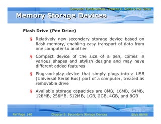 Computer Fundamentals: Pradeep K. Sinha & Priti SinhaComputer Fundamentals: Pradeep K. Sinha & Priti Sinha
Slide 88/98Chapter 8: Secondary Storage DevicesRef Page
§ Relatively new secondary storage device based on
flash memory, enabling easy transport of data from
one computer to another
§ Compact device of the size of a pen, comes in
various shapes and stylish designs and may have
different added features
§ Plug-and-play device that simply plugs into a USB
(Universal Serial Bus) port of a computer, treated as
removable drive
§ Available storage capacities are 8MB, 16MB, 64MB,
128MB, 256MB, 512MB, 1GB, 2GB, 4GB, and 8GB
Flash Drive (Pen Drive)
Memory Storage DevicesMemory Storage Devices
140
 