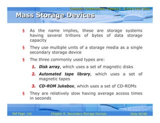 Computer Fundamentals: Pradeep K. Sinha & Priti SinhaComputer Fundamentals: Pradeep K. Sinha & Priti Sinha
Slide 90/98Chapter 8: Secondary Storage DevicesRef Page
§ As the name implies, these are storage systems
having several trillions of bytes of data storage
capacity
§ They use multiple units of a storage media as a single
secondary storage device
§ The three commonly used types are:
1. Disk array, which uses a set of magnetic disks
2. Automated tape library, which uses a set of
magnetic tapes
3. CD-ROM Jukebox, which uses a set of CD-ROMs
§ They are relatively slow having average access times
in seconds
Mass Storage DevicesMass Storage Devices
142
 