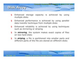 Computer Fundamentals: Pradeep K. Sinha & Priti SinhaComputer Fundamentals: Pradeep K. Sinha & Priti Sinha
Slide 92/98Chapter 8: Secondary Storage DevicesRef Page
§ Enhanced storage capacity is achieved by using
multiple disks
§ Enhanced performance is achieved by using parallel
data transfer technique from multiple disks
§ Enhanced reliability is achieved by using techniques
such as mirroring or striping
§ In mirroring, the system makes exact copies of files
on two hard disks
§ In striping, a file is partitioned into smaller parts and
different parts of the file are stored on different disks
Disk ArrayDisk Array
142
 