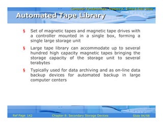 Computer Fundamentals: Pradeep K. Sinha & Priti SinhaComputer Fundamentals: Pradeep K. Sinha & Priti Sinha
Slide 94/98Chapter 8: Secondary Storage DevicesRef Page
§ Set of magnetic tapes and magnetic tape drives with
a controller mounted in a single box, forming a
single large storage unit
§ Large tape library can accommodate up to several
hundred high capacity magnetic tapes bringing the
storage capacity of the storage unit to several
terabytes
§ Typically used for data archiving and as on-line data
backup devices for automated backup in large
computer centers
Automated Tape LibraryAutomated Tape Library
142
 