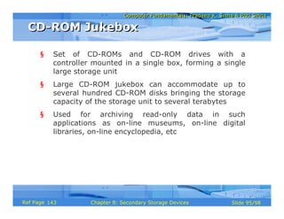 Computer Fundamentals: Pradeep K. Sinha & Priti SinhaComputer Fundamentals: Pradeep K. Sinha & Priti Sinha
Slide 95/98Chapter 8: Secondary Storage DevicesRef Page
§ Set of CD-ROMs and CD-ROM drives with a
controller mounted in a single box, forming a single
large storage unit
§ Large CD-ROM jukebox can accommodate up to
several hundred CD-ROM disks bringing the storage
capacity of the storage unit to several terabytes
§ Used for archiving read-only data in such
applications as on-line museums, on-line digital
libraries, on-line encyclopedia, etc
CD-ROM JukeboxCD-ROM Jukebox
143
 