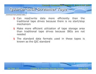 Computer Fundamentals: Pradeep K. Sinha & Priti SinhaComputer Fundamentals: Pradeep K. Sinha & Priti Sinha
Slide 27/98Chapter 8: Secondary Storage DevicesRef Page
§ Can read/write data more efficiently than the
traditional tape drives because there is no start/stop
mechanism
§ Make more efficient utilization of tape storage area
than traditional tape drives because IBGs are not
needed
§ The standard data formats used in these tapes is
known as the QIC standard
Quarter-inch Streamer TapeQuarter-inch Streamer Tape
(Continued from previous slide..)
123
 