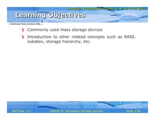 Computer Fundamentals: Pradeep K. Sinha & Priti SinhaComputer Fundamentals: Pradeep K. Sinha & Priti Sinha
Slide 3/98Chapter 8: Secondary Storage DevicesRef Page
§ Commonly used mass storage devices
§ Introduction to other related concepts such as RAID,
Jukebox, storage hierarchy, etc.
Learning ObjectivesLearning Objectives
(Continued from previous slide..)
117
 