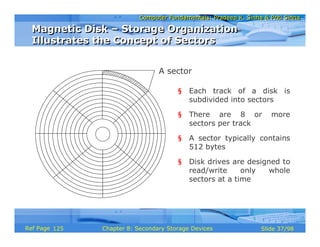 Computer Fundamentals: Pradeep K. Sinha & Priti SinhaComputer Fundamentals: Pradeep K. Sinha & Priti Sinha
Slide 37/98Chapter 8: Secondary Storage DevicesRef Page
A sector
§ Each track of a disk is
subdivided into sectors
§ There are 8 or more
sectors per track
§ A sector typically contains
512 bytes
§ Disk drives are designed to
read/write only whole
sectors at a time
Magnetic Disk – Storage Organization
Illustrates the Concept of Sectors
Magnetic Disk – Storage Organization
Illustrates the Concept of Sectors
125
 