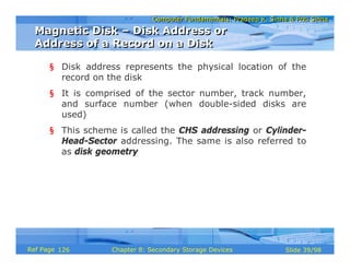 Computer Fundamentals: Pradeep K. Sinha & Priti SinhaComputer Fundamentals: Pradeep K. Sinha & Priti Sinha
Slide 39/98Chapter 8: Secondary Storage DevicesRef Page
§ Disk address represents the physical location of the
record on the disk
§ It is comprised of the sector number, track number,
and surface number (when double-sided disks are
used)
§ This scheme is called the CHS addressing or Cylinder-
Head-Sector addressing. The same is also referred to
as disk geometry
Magnetic Disk – Disk Address or
Address of a Record on a Disk
Magnetic Disk – Disk Address or
Address of a Record on a Disk
126
 