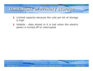Computer Fundamentals: Pradeep K. Sinha & Priti SinhaComputer Fundamentals: Pradeep K. Sinha & Priti Sinha
Slide 4/98Chapter 8: Secondary Storage DevicesRef Page
§ Limited capacity because the cost per bit of storage
is high
§ Volatile - data stored in it is lost when the electric
power is turned off or interrupted
Limitations of Primary StorageLimitations of Primary Storage
117
 