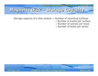 Computer Fundamentals: Pradeep K. Sinha & Priti SinhaComputer Fundamentals: Pradeep K. Sinha & Priti Sinha
Slide 41/98Chapter 8: Secondary Storage DevicesRef Page
Storage capacity of a disk system = Number of recording surfaces
× Number of tracks per surface
× Number of sectors per track
× Number of bytes per sector
Magnetic Disk – Storage CapacityMagnetic Disk – Storage Capacity
126
 