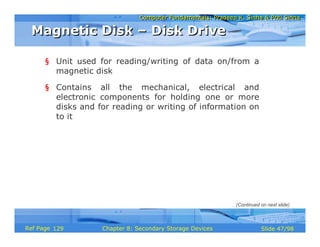 Computer Fundamentals: Pradeep K. Sinha & Priti SinhaComputer Fundamentals: Pradeep K. Sinha & Priti Sinha
Slide 47/98Chapter 8: Secondary Storage DevicesRef Page
§ Unit used for reading/writing of data on/from a
magnetic disk
§ Contains all the mechanical, electrical and
electronic components for holding one or more
disks and for reading or writing of information on
to it
Magnetic Disk – Disk DriveMagnetic Disk – Disk Drive
(Continued on next slide)
129
 