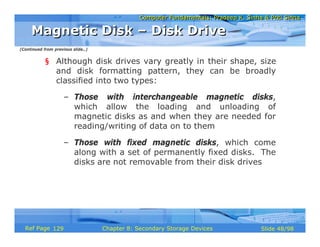 Computer Fundamentals: Pradeep K. Sinha & Priti SinhaComputer Fundamentals: Pradeep K. Sinha & Priti Sinha
Slide 48/98Chapter 8: Secondary Storage DevicesRef Page
§ Although disk drives vary greatly in their shape, size
and disk formatting pattern, they can be broadly
classified into two types:
– Those with interchangeable magnetic disks,
which allow the loading and unloading of
magnetic disks as and when they are needed for
reading/writing of data on to them
– Those with fixed magnetic disks, which come
along with a set of permanently fixed disks. The
disks are not removable from their disk drives
Magnetic Disk – Disk DriveMagnetic Disk – Disk Drive
(Continued from previous slide..)
129
 