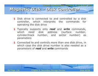 Computer Fundamentals: Pradeep K. Sinha & Priti SinhaComputer Fundamentals: Pradeep K. Sinha & Priti Sinha
Slide 49/98Chapter 8: Secondary Storage DevicesRef Page
§ Disk drive is connected to and controlled by a disk
controller, which interprets the commands for
operating the disk drive
§ Typically supports only read and write commands,
which need disk address (surface number,
cylinder/track number, and sector number) as
parameters
§ Connected to and controls more than one disk drive, in
which case the disk drive number is also needed as a
parameters of read and write commands
Magnetic Disk – Disk ControllerMagnetic Disk – Disk Controller
130
 