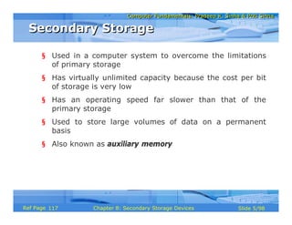 Computer Fundamentals: Pradeep K. Sinha & Priti SinhaComputer Fundamentals: Pradeep K. Sinha & Priti Sinha
Slide 5/98Chapter 8: Secondary Storage DevicesRef Page
§ Used in a computer system to overcome the limitations
of primary storage
§ Has virtually unlimited capacity because the cost per bit
of storage is very low
§ Has an operating speed far slower than that of the
primary storage
§ Used to store large volumes of data on a permanent
basis
§ Also known as auxiliary memory
Secondary StorageSecondary Storage
117
 