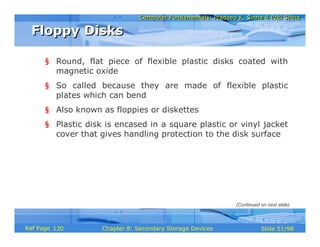 Computer Fundamentals: Pradeep K. Sinha & Priti SinhaComputer Fundamentals: Pradeep K. Sinha & Priti Sinha
Slide 51/98Chapter 8: Secondary Storage DevicesRef Page
§ Round, flat piece of flexible plastic disks coated with
magnetic oxide
§ So called because they are made of flexible plastic
plates which can bend
§ Also known as floppies or diskettes
§ Plastic disk is encased in a square plastic or vinyl jacket
cover that gives handling protection to the disk surface
Floppy DisksFloppy Disks
(Continued on next slide)
130
 