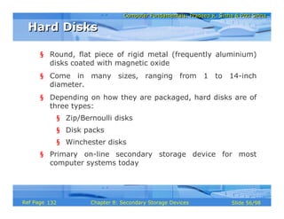 Computer Fundamentals: Pradeep K. Sinha & Priti SinhaComputer Fundamentals: Pradeep K. Sinha & Priti Sinha
Slide 56/98Chapter 8: Secondary Storage DevicesRef Page
§ Round, flat piece of rigid metal (frequently aluminium)
disks coated with magnetic oxide
§ Come in many sizes, ranging from 1 to 14-inch
diameter.
§ Depending on how they are packaged, hard disks are of
three types:
§ Zip/Bernoulli disks
§ Disk packs
§ Winchester disks
§ Primary on-line secondary storage device for most
computer systems today
Hard DisksHard Disks
132
 