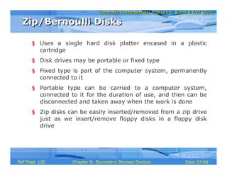 Computer Fundamentals: Pradeep K. Sinha & Priti SinhaComputer Fundamentals: Pradeep K. Sinha & Priti Sinha
Slide 57/98Chapter 8: Secondary Storage DevicesRef Page
§ Uses a single hard disk platter encased in a plastic
cartridge
§ Disk drives may be portable or fixed type
§ Fixed type is part of the computer system, permanently
connected to it
§ Portable type can be carried to a computer system,
connected to it for the duration of use, and then can be
disconnected and taken away when the work is done
§ Zip disks can be easily inserted/removed from a zip drive
just as we insert/remove floppy disks in a floppy disk
drive
Zip/Bernoulli DisksZip/Bernoulli Disks
132
 