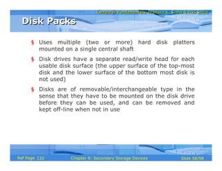 Computer Fundamentals: Pradeep K. Sinha & Priti SinhaComputer Fundamentals: Pradeep K. Sinha & Priti Sinha
Slide 58/98Chapter 8: Secondary Storage DevicesRef Page
§ Uses multiple (two or more) hard disk platters
mounted on a single central shaft
§ Disk drives have a separate read/write head for each
usable disk surface (the upper surface of the top-most
disk and the lower surface of the bottom most disk is
not used)
§ Disks are of removable/interchangeable type in the
sense that they have to be mounted on the disk drive
before they can be used, and can be removed and
kept off-line when not in use
Disk PacksDisk Packs
132
 