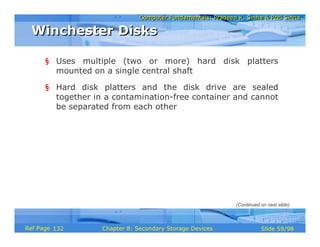 Computer Fundamentals: Pradeep K. Sinha & Priti SinhaComputer Fundamentals: Pradeep K. Sinha & Priti Sinha
Slide 59/98Chapter 8: Secondary Storage DevicesRef Page
§ Uses multiple (two or more) hard disk platters
mounted on a single central shaft
§ Hard disk platters and the disk drive are sealed
together in a contamination-free container and cannot
be separated from each other
Winchester DisksWinchester Disks
(Continued on next slide)
132
 