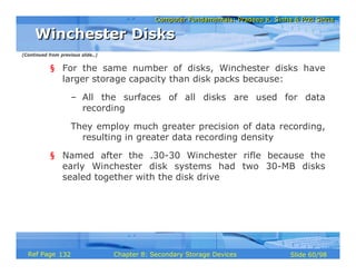 Computer Fundamentals: Pradeep K. Sinha & Priti SinhaComputer Fundamentals: Pradeep K. Sinha & Priti Sinha
Slide 60/98Chapter 8: Secondary Storage DevicesRef Page
§ For the same number of disks, Winchester disks have
larger storage capacity than disk packs because:
– All the surfaces of all disks are used for data
recording
They employ much greater precision of data recording,
resulting in greater data recording density
§ Named after the .30-30 Winchester rifle because the
early Winchester disk systems had two 30-MB disks
sealed together with the disk drive
Winchester DisksWinchester Disks
(Continued from previous slide..)
132
 