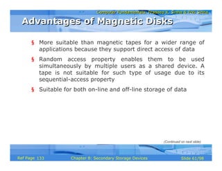 Computer Fundamentals: Pradeep K. Sinha & Priti SinhaComputer Fundamentals: Pradeep K. Sinha & Priti Sinha
Slide 61/98Chapter 8: Secondary Storage DevicesRef Page
§ More suitable than magnetic tapes for a wider range of
applications because they support direct access of data
§ Random access property enables them to be used
simultaneously by multiple users as a shared device. A
tape is not suitable for such type of usage due to its
sequential-access property
§ Suitable for both on-line and off-line storage of data
Advantages of Magnetic DisksAdvantages of Magnetic Disks
(Continued on next slide)
133
 