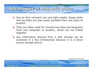 Computer Fundamentals: Pradeep K. Sinha & Priti SinhaComputer Fundamentals: Pradeep K. Sinha & Priti Sinha
Slide 63/98Chapter 8: Secondary Storage DevicesRef Page
§ Due to their compact size and light weight, floppy disks
and zip disks are also easily portable from one place to
another
§ They are often used for transferring data and programs
from one computer to another, which are not linked
together
§ Any information desired from a disk storage can be
accessed in a few milliseconds because it is a direct
access storage device
Advantages of Magnetic DisksAdvantages of Magnetic Disks
(Continued on next slide)
133
 