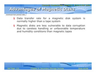 Computer Fundamentals: Pradeep K. Sinha & Priti SinhaComputer Fundamentals: Pradeep K. Sinha & Priti Sinha
Slide 64/98Chapter 8: Secondary Storage DevicesRef Page
§ Data transfer rate for a magnetic disk system is
normally higher than a tape system
§ Magnetic disks are less vulnerable to data corruption
due to careless handling or unfavorable temperature
and humidity conditions than magnetic tapes
Advantages of Magnetic DisksAdvantages of Magnetic Disks
(Continued from previous slide..)
133
 