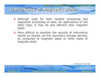 Computer Fundamentals: Pradeep K. Sinha & Priti SinhaComputer Fundamentals: Pradeep K. Sinha & Priti Sinha
Slide 65/98Chapter 8: Secondary Storage DevicesRef Page
§ Although used for both random processing and
sequential processing of data, for applications of the
latter type, it may be less efficient than magnetic
tapes
§ More difficult to maintain the security of information
stored on shared, on-line secondary storage devices,
as compared to magnetic tapes or other types of
magnetic disks
Limitations of Magnetic DisksLimitations of Magnetic Disks
(Continued on next slide)
134
 