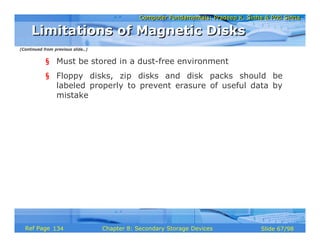 Computer Fundamentals: Pradeep K. Sinha & Priti SinhaComputer Fundamentals: Pradeep K. Sinha & Priti Sinha
Slide 67/98Chapter 8: Secondary Storage DevicesRef Page
§ Must be stored in a dust-free environment
§ Floppy disks, zip disks and disk packs should be
labeled properly to prevent erasure of useful data by
mistake
Limitations of Magnetic DisksLimitations of Magnetic Disks
(Continued from previous slide..)
134
 
