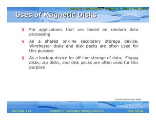 Computer Fundamentals: Pradeep K. Sinha & Priti SinhaComputer Fundamentals: Pradeep K. Sinha & Priti Sinha
Slide 68/98Chapter 8: Secondary Storage DevicesRef Page
§ For applications that are based on random data
processing
§ As a shared on-line secondary storage device.
Winchester disks and disk packs are often used for
this purpose
§ As a backup device for off-line storage of data. Floppy
disks, zip disks, and disk packs are often used for this
purpose
Uses of Magnetic DisksUses of Magnetic Disks
(Continued on next slide)
134
 