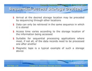 Computer Fundamentals: Pradeep K. Sinha & Priti SinhaComputer Fundamentals: Pradeep K. Sinha & Priti Sinha
Slide 7/98Chapter 8: Secondary Storage DevicesRef Page
§ Arrival at the desired storage location may be preceded
by sequencing through other locations
§ Data can only be retrieved in the same sequence in which
it is stored
§ Access time varies according to the storage location of
the information being accessed
§ Suitable for sequential processing applications where
most, if not all, of the data records need to be processed
one after another
§ Magnetic tape is a typical example of such a storage
device
Sequential-access Storage DevicesSequential-access Storage Devices
118
 