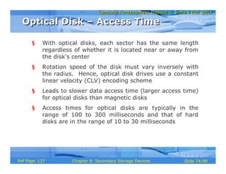 Computer Fundamentals: Pradeep K. Sinha & Priti SinhaComputer Fundamentals: Pradeep K. Sinha & Priti Sinha
Slide 74/98Chapter 8: Secondary Storage DevicesRef Page
§ With optical disks, each sector has the same length
regardless of whether it is located near or away from
the disk’s center
§ Rotation speed of the disk must vary inversely with
the radius. Hence, optical disk drives use a constant
linear velocity (CLV) encoding scheme
§ Leads to slower data access time (larger access time)
for optical disks than magnetic disks
§ Access times for optical disks are typically in the
range of 100 to 300 milliseconds and that of hard
disks are in the range of 10 to 30 milliseconds
Optical Disk – Access TimeOptical Disk – Access Time
137
 