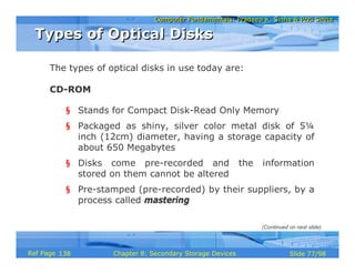 Computer Fundamentals: Pradeep K. Sinha & Priti SinhaComputer Fundamentals: Pradeep K. Sinha & Priti Sinha
Slide 77/98Chapter 8: Secondary Storage DevicesRef Page
The types of optical disks in use today are:
CD-ROM
§ Stands for Compact Disk-Read Only Memory
§ Packaged as shiny, silver color metal disk of 5¼
inch (12cm) diameter, having a storage capacity of
about 650 Megabytes
§ Disks come pre-recorded and the information
stored on them cannot be altered
§ Pre-stamped (pre-recorded) by their suppliers, by a
process called mastering
Types of Optical DisksTypes of Optical Disks
(Continued on next slide)
138
 